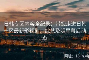 日韩专区内容全纪录：带您走进日韩一区最新影视剧、综艺及明星幕后动态