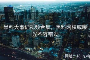 黑料大事记视频合集，黑料网权威曝光不容错过