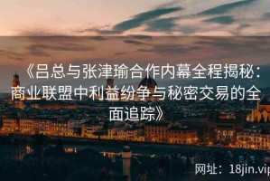 《吕总与张津瑜合作内幕全程揭秘：商业联盟中利益纷争与秘密交易的全面追踪》