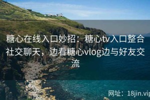 糖心在线入口妙招：糖心tv入口整合社交聊天，边看糖心vlog边与好友交流