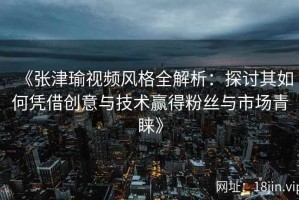 《张津瑜视频风格全解析：探讨其如何凭借创意与技术赢得粉丝与市场青睐》