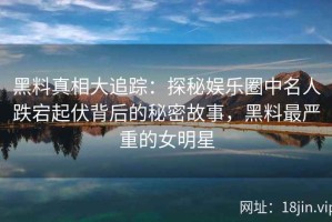 黑料真相大追踪：探秘娱乐圈中名人跌宕起伏背后的秘密故事，黑料最严重的女明星
