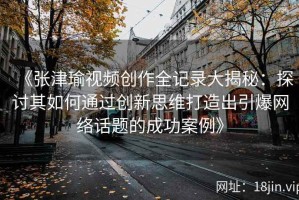 《张津瑜视频创作全记录大揭秘：探讨其如何通过创新思维打造出引爆网络话题的成功案例》
