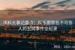 黑料大事记盘点：娱乐圈那些不可告人的丑闻事件全纪录