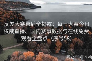 反差大赛幕后全揭露：每日大赛今日权威直播、国内赛事数据与在线免费观看全盘点（序号58）