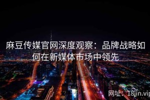 麻豆传媒官网深度观察：品牌战略如何在新媒体市场中领先