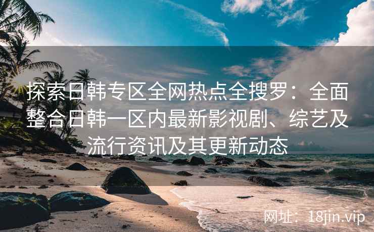 探索日韩专区全网热点全搜罗：全面整合日韩一区内最新影视剧、综艺及流行资讯及其更新动态