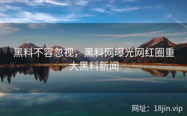 黑料不容忽视，黑料网曝光网红圈重大黑料新闻
