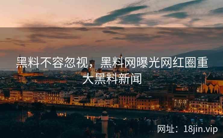 黑料不容忽视，黑料网曝光网红圈重大黑料新闻