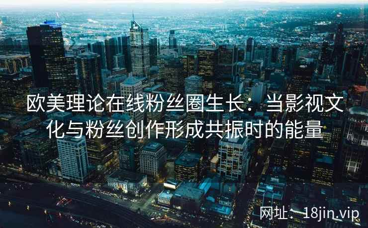 欧美理论在线粉丝圈生长：当影视文化与粉丝创作形成共振时的能量