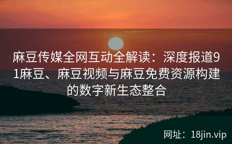 麻豆传媒全网互动全解读：深度报道91麻豆、麻豆视频与麻豆免费资源构建的数字新生态整合