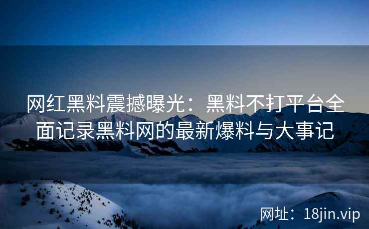 网红黑料震撼曝光：黑料不打平台全面记录黑料网的最新爆料与大事记