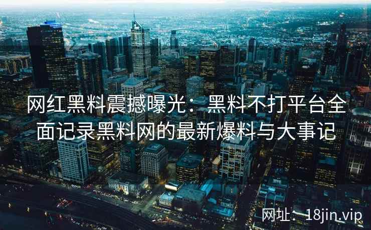 网红黑料震撼曝光：黑料不打平台全面记录黑料网的最新爆料与大事记