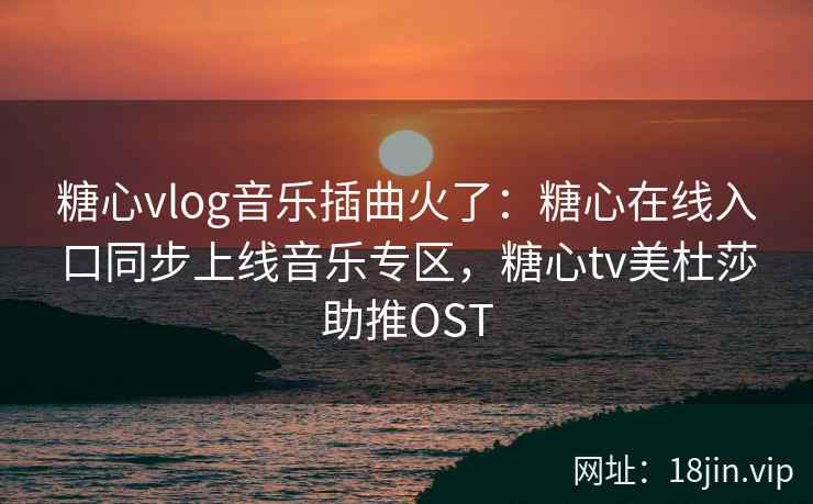 糖心vlog音乐插曲火了：糖心在线入口同步上线音乐专区，糖心tv美杜莎助推OST