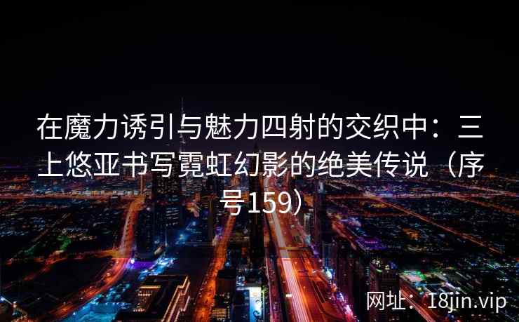 在魔力诱引与魅力四射的交织中：三上悠亚书写霓虹幻影的绝美传说（序号159）
