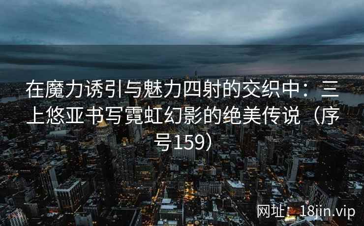 在魔力诱引与魅力四射的交织中：三上悠亚书写霓虹幻影的绝美传说（序号159）