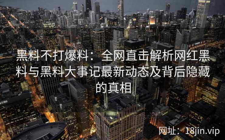 黑料不打爆料：全网直击解析网红黑料与黑料大事记最新动态及背后隐藏的真相