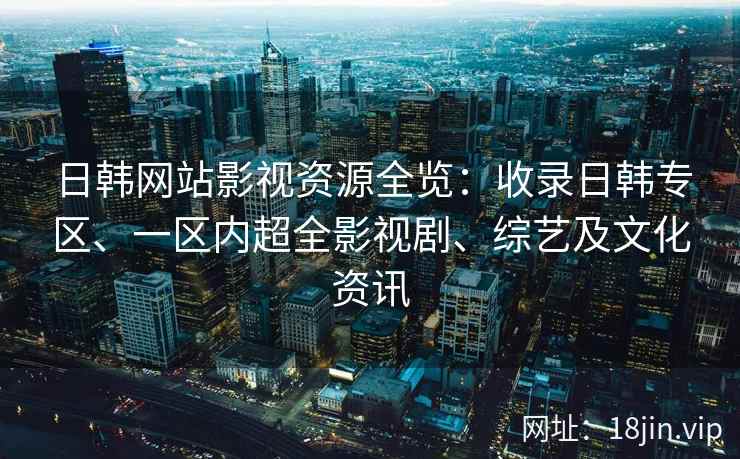 日韩网站影视资源全览：收录日韩专区、一区内超全影视剧、综艺及文化资讯