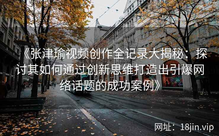 《张津瑜视频创作全记录大揭秘：探讨其如何通过创新思维打造出引爆网络话题的成功案例》