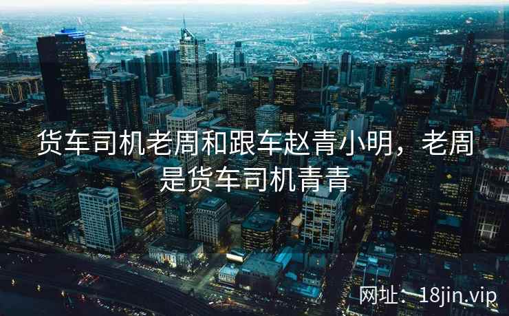 货车司机老周和跟车赵青小明，老周是货车司机青青