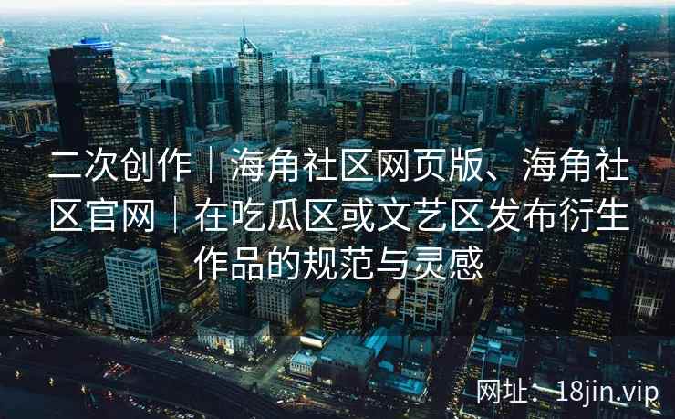 二次创作｜海角社区网页版、海角社区官网｜在吃瓜区或文艺区发布衍生作品的规范与灵感