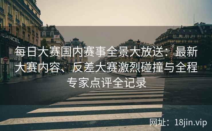 每日大赛国内赛事全景大放送：最新大赛内容、反差大赛激烈碰撞与全程专家点评全记录