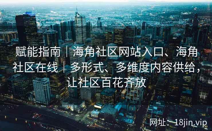 赋能指南｜海角社区网站入口、海角社区在线｜多形式、多维度内容供给，让社区百花齐放