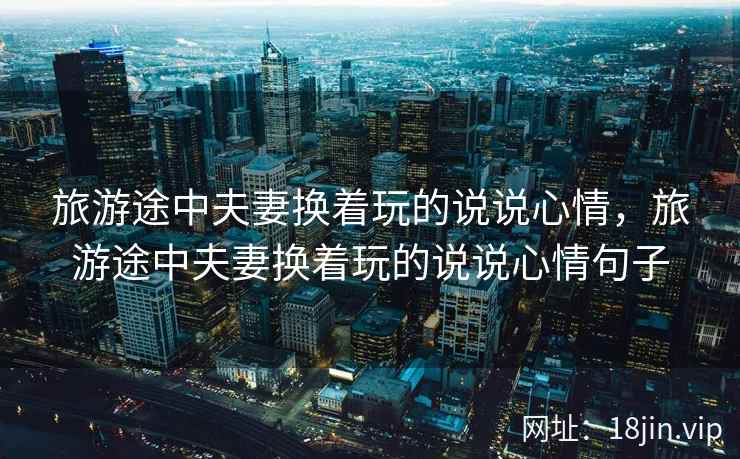 旅游途中夫妻换着玩的说说心情，旅游途中夫妻换着玩的说说心情句子