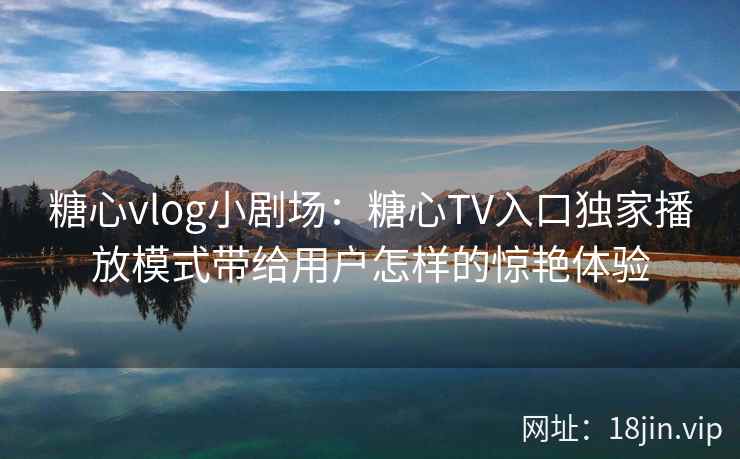 糖心vlog小剧场：糖心TV入口独家播放模式带给用户怎样的惊艳体验