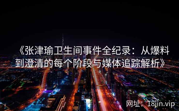 《张津瑜卫生间事件全纪录：从爆料到澄清的每个阶段与媒体追踪解析》
