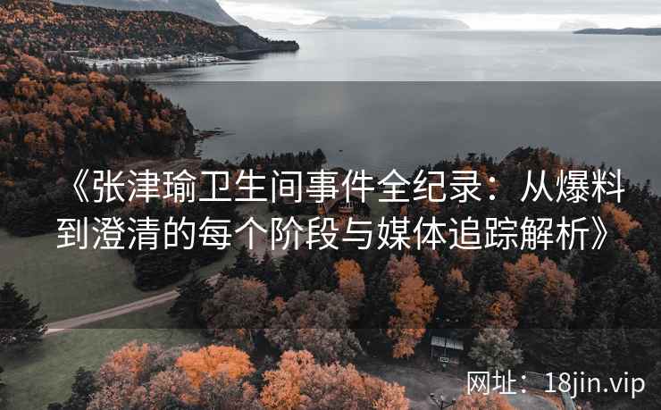 《张津瑜卫生间事件全纪录：从爆料到澄清的每个阶段与媒体追踪解析》