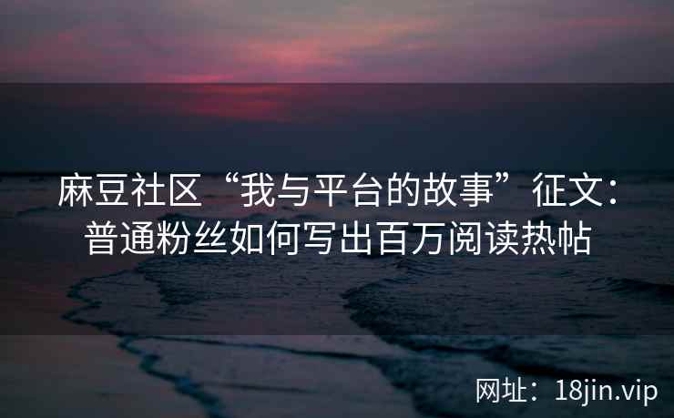 麻豆社区“我与平台的故事”征文：普通粉丝如何写出百万阅读热帖
