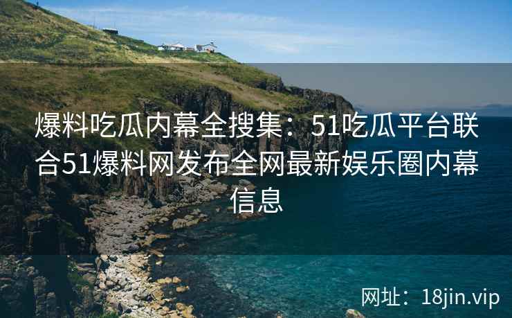 爆料吃瓜内幕全搜集：51吃瓜平台联合51爆料网发布全网最新娱乐圈内幕信息