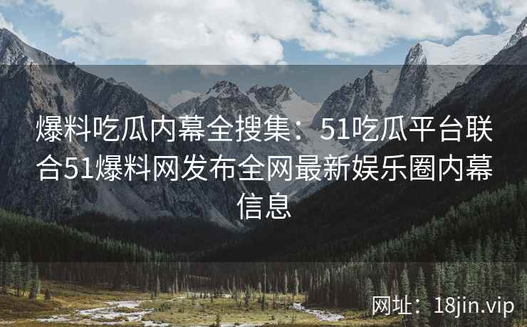 爆料吃瓜内幕全搜集：51吃瓜平台联合51爆料网发布全网最新娱乐圈内幕信息