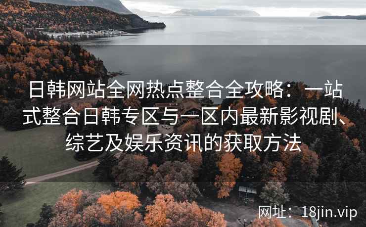 日韩网站全网热点整合全攻略：一站式整合日韩专区与一区内最新影视剧、综艺及娱乐资讯的获取方法