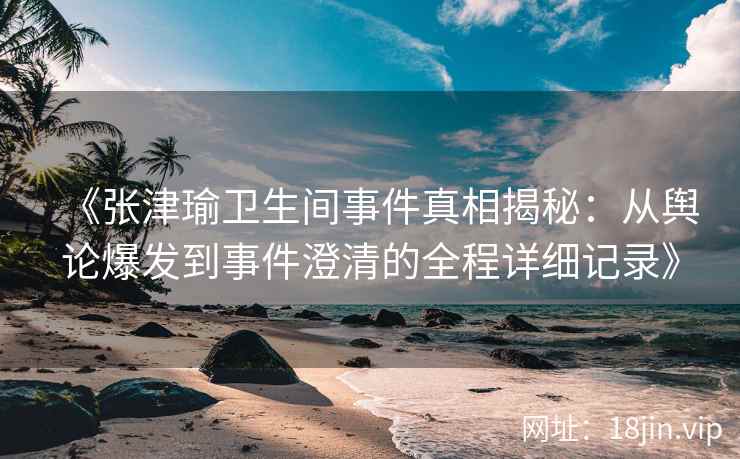 《张津瑜卫生间事件真相揭秘：从舆论爆发到事件澄清的全程详细记录》