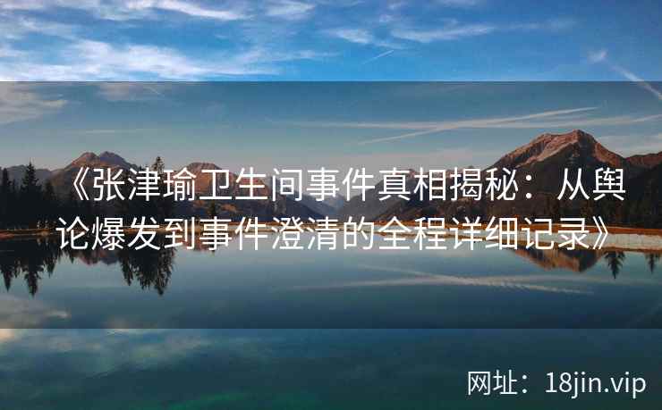 《张津瑜卫生间事件真相揭秘：从舆论爆发到事件澄清的全程详细记录》
