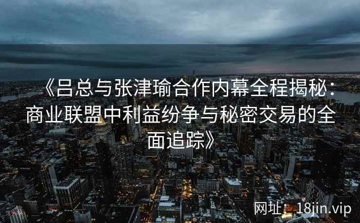 《吕总与张津瑜合作内幕全程揭秘：商业联盟中利益纷争与秘密交易的全面追踪》