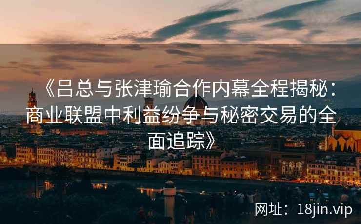 《吕总与张津瑜合作内幕全程揭秘：商业联盟中利益纷争与秘密交易的全面追踪》