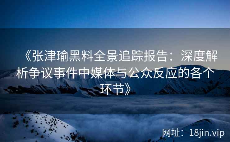 《张津瑜黑料全景追踪报告：深度解析争议事件中媒体与公众反应的各个环节》
