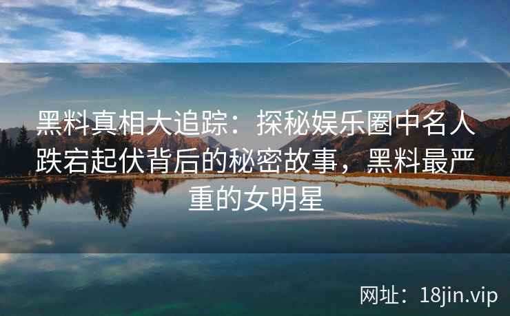 黑料真相大追踪：探秘娱乐圈中名人跌宕起伏背后的秘密故事，黑料最严重的女明星