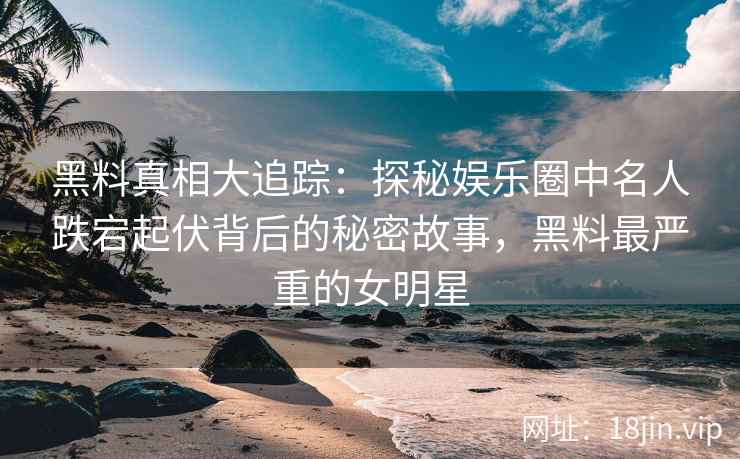 黑料真相大追踪：探秘娱乐圈中名人跌宕起伏背后的秘密故事，黑料最严重的女明星