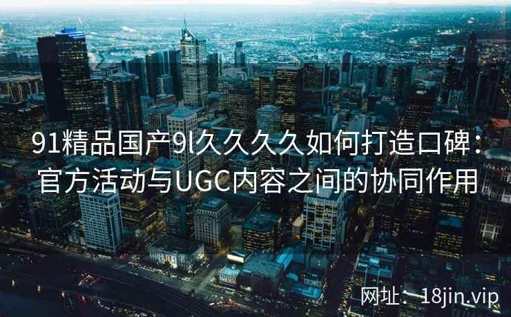 91精品国产9l久久久久如何打造口碑：官方活动与UGC内容之间的协同作用