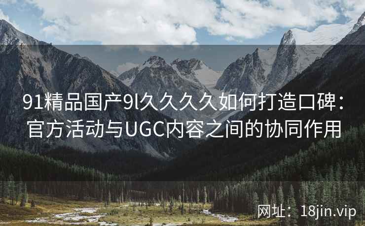 91精品国产9l久久久久如何打造口碑：官方活动与UGC内容之间的协同作用