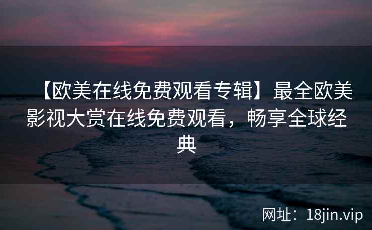 【欧美在线免费观看专辑】最全欧美影视大赏在线免费观看，畅享全球经典