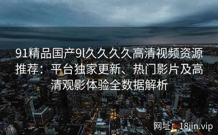 91精品国产9l久久久久高清视频资源推荐：平台独家更新、热门影片及高清观影体验全数据解析