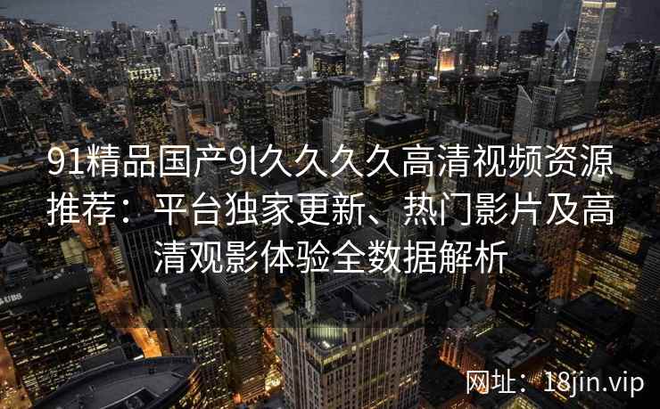 91精品国产9l久久久久高清视频资源推荐：平台独家更新、热门影片及高清观影体验全数据解析