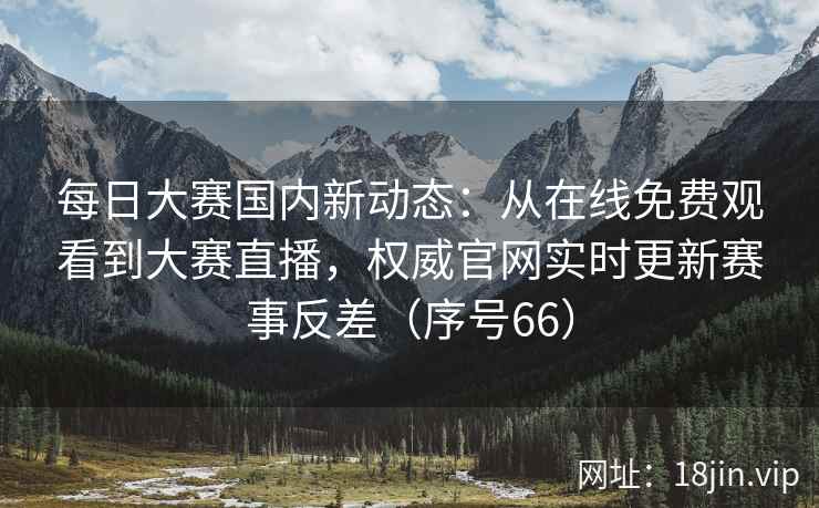 每日大赛国内新动态：从在线免费观看到大赛直播，权威官网实时更新赛事反差（序号66）