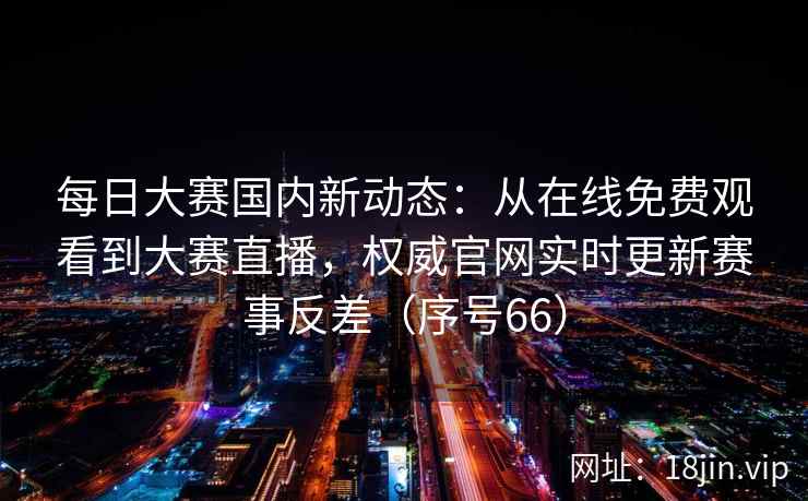 每日大赛国内新动态：从在线免费观看到大赛直播，权威官网实时更新赛事反差（序号66）