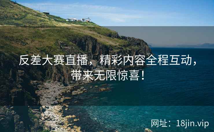 反差大赛直播，精彩内容全程互动，带来无限惊喜！